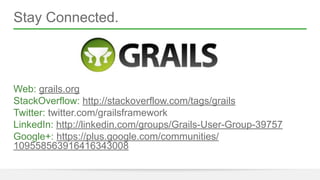 Stay Connected. 
! 
! 
! 
! 
Web: grails.org 
StackOverflow: http://stackoverflow.com/tags/grails 
Twitter: twitter.com/grailsframework 
LinkedIn: http://linkedin.com/groups/Grails-User-Group-39757 
Google+: https://plus.google.com/communities/ 
109558563916416343008 
