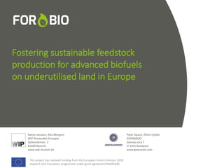 This project has received funding from the European Union's Horizon 2020
research and innovation programme under grant agreement No691846.
This project has received funding from the European Union's Horizon 2020
research and innovation programme under grant agreement No691846.
Fostering sustainable feedstock
production for advanced biofuels
on underutilised land in Europe
Rainer Janssen, Rita Mergner
WIP Renewable Energies
Sylvensteinstr. 2
81369 Munich
www.wip-munich.de
Peter Gyuris, Ömer Ceylan
GEONARDO
Zahony utca 7
H-1031 Budapest
www.geonardo.com
This project has received funding from the European Union's Horizon 2020
research and innovation programme under grant agreement No691846.
 