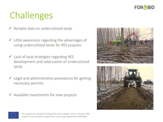This project has received funding from the European Union's Horizon 2020
research and innovation programme under grant agreement No691846.
Challenges
 Reliable data on underutilised lands
 Little awareness regarding the advantages of
using underutilised lands for RES projects
 Lack of local strategies regarding RES
development and valorization of underutilised
lands
 Legal and administrative procedures for getting
necessary permits
 Available investments for new projects
 