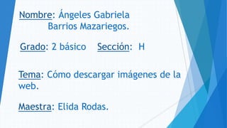 Nombre: Ángeles Gabriela
Barrios Mazariegos.
Grado: 2 básico Sección: H
Tema: Cómo descargar imágenes de la
web.
Maestra: Elida Rodas.
 