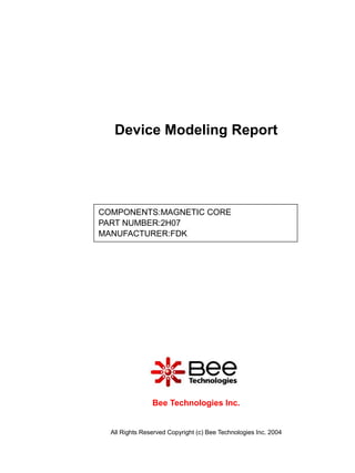 Device Modeling Report




COMPONENTS:MAGNETIC CORE
PART NUMBER:2H07
MANUFACTURER:FDK




                Bee Technologies Inc.


  All Rights Reserved Copyright (c) Bee Technologies Inc. 2004
 