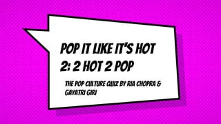 THE POP CULTURE QUIZ BY RIA CHOPRA &
GAYATRI GIRI
POP IT LIKE IT’S HOT
2: 2 HOT 2 POP
 