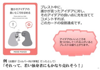 ブレスト中に、
誰かが言ったアイデアに対し、
そのアイデアの良い点に光を当てて
コメントすれば、
このカードの役割達成です。
例（お題が【シルバー向け家電】だったとして）
「それって、若い独身者にもかなり売れそう！」
アイデアのいいところを
⾒つけ出してくれる人がいると
ブレストは盛り上がります。
21
 