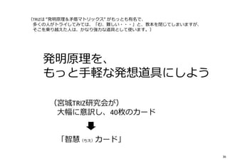 ⇒ 発明原理を、
もっと⼿軽な発想道具にしよう
（宮城TRIZ研究会が）
大幅に意訳し、40枚のカード
「智慧（ちえ）カード」
（TRIZは “発明原理＆⽭盾マトリックス“ がもっとも有名で、
多くの人がトライしてみては、「む、難しい・・・」と、教本を閉じてしまいますが、
そこを乗り越えた人は、かなり強⼒な道具として使います。）
36
 