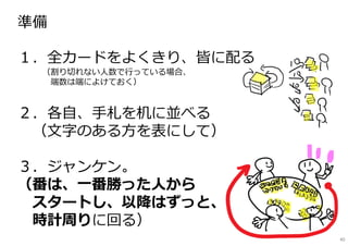 準備
━━━━━━━━━━━━━━━━━━━━━
１．全カードをよくきり、皆に配る
（割り切れない人数で⾏っている場合、
端数は端によけておく）
２．各自、⼿札を机に並べる
（文字のある方を表にして）
３．ジャンケン。
（番は、一番勝った人から
スタートし、以降はずっと、
時計周りに回る）
40
 