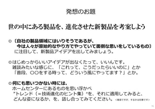 発想のお題
━━━━━━━━━━━━━━━━━━━━━━━━
世の中にある製品を、進化させた新製品を考案しよう
◎〔自社の製品領域にはいりそうであるが、
今は人々が原始的なやり方でやっていて面倒な思いをしているもの〕
に注目して、新製品アイデアを出してみましょう。
◎はじめっからいいアイデアが出なくたって、いいんです。
雑談みたいな感じに、「これって、こうだったらいいのに」とか
「普段、〇〇をする時って、どういう風にやってます︖」とか。
◎何にも思いつかない時には、
ホームセンターにあるものを思い浮かべ
”トレンド（＝技術進化のヒント集）”を、それに適用してみると、
どんな姿になるか、を、話し合ってみてください。＜推奨ですが、するかは任意です＞
73
 