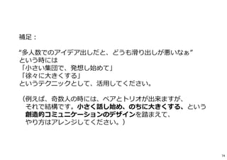 補足︓
“多人数でのアイデア出しだと、どうも滑り出しが悪いなぁ”
という時には
「小さい集団で、発想し始めて」
「徐々に大きくする」
というテクニックとして、活用してください。
（例えば、奇数人の時には、ペアとトリオが出来ますが、
それで結構です。小さく話し始め、のちに大きくする、という
創造的コミュニケーションのデザインを踏まえて、
やり方はアレンジしてください。）
74
 