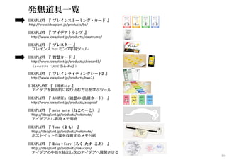 発想道具一覧
IDEAPLANT 『 ブレインストーミング・カード 』
http://www.ideaplant.jp/products/bc/
IDEAPLANT 『 アイデアトランプ 』
http://www.ideaplant.jp/products/ideatrump/
IDEAPLANT 『 ブレスター 』
ブレインストーミング学習ツール
IDEAPLANT 『 智慧カード 』
http://www.ideaplant.jp/products/chiecard3/
（スマホアプリ：KAYAC『ideaPod』）
IDEAPLANT 『 ブレインライティングシート2 』
http://www.ideaplant.jp/products/bws2/
IIDEAPLANT 『 IDEAVote 』
アイデアを創造的に絞り込む方法を学ぶツール
IDEAPLANT 『 ASOPICA（連想の4法則カード） 』
http://www.ideaplant.jp/products/asopica/
IDEAPLANT 『 neko note（ねこのーと） 』
http://ideaplant.jp/products/nekonote/
アイデア出し専用メモ用紙
IDEAPLANT 『 Yomo（よも） 』
http://ideaplant.jp/products/nekonote/
ポストイット作業を改善するメモ台紙
IDEAPLANT 『 Roku＋Core（ろく たす こあ） 』
http://ideaplant.jp/products/rokucore/
アイデアの中核を抽出し次のアイデアへ展開させる
80
 