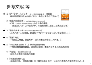 参考文献 等
1『アイデア・スイッチ 〜次々と発想する装置〜』（拙著）
（創造的思考のためのガイドや、多様な発想の方法など）
2『創造的問題解決 ― なぜ問題が解決できないのか︖』
（CPS – Creative Problem Solving - の教科書的書籍。
創造⼒について⽰唆深いが、本質を理解に⾄るには実践が必要）
3『創造⼒を生かす―アイディアを得る38の方法』
（A.オズボーンの著書。創造的イマジネーションについて⽰唆深い。）
4『図解TRIZ』
（TRIZの入門書。絶版だが、現在の書籍の中良い入門書。）
5『TRIZ実践と効用（１）体系的技術革新』
（TRIZの教科書的書籍。網羅的に解説。本格的にやる人のための本）
6『発想法 ― 創造性開発のために』
（KJ法の川喜田二郎⽒の著書）
７『発想法の使い方』
（加藤昌治著。「死者の書」や「属性分析」など、分析的と直感的の発想法をカバー）
81
 