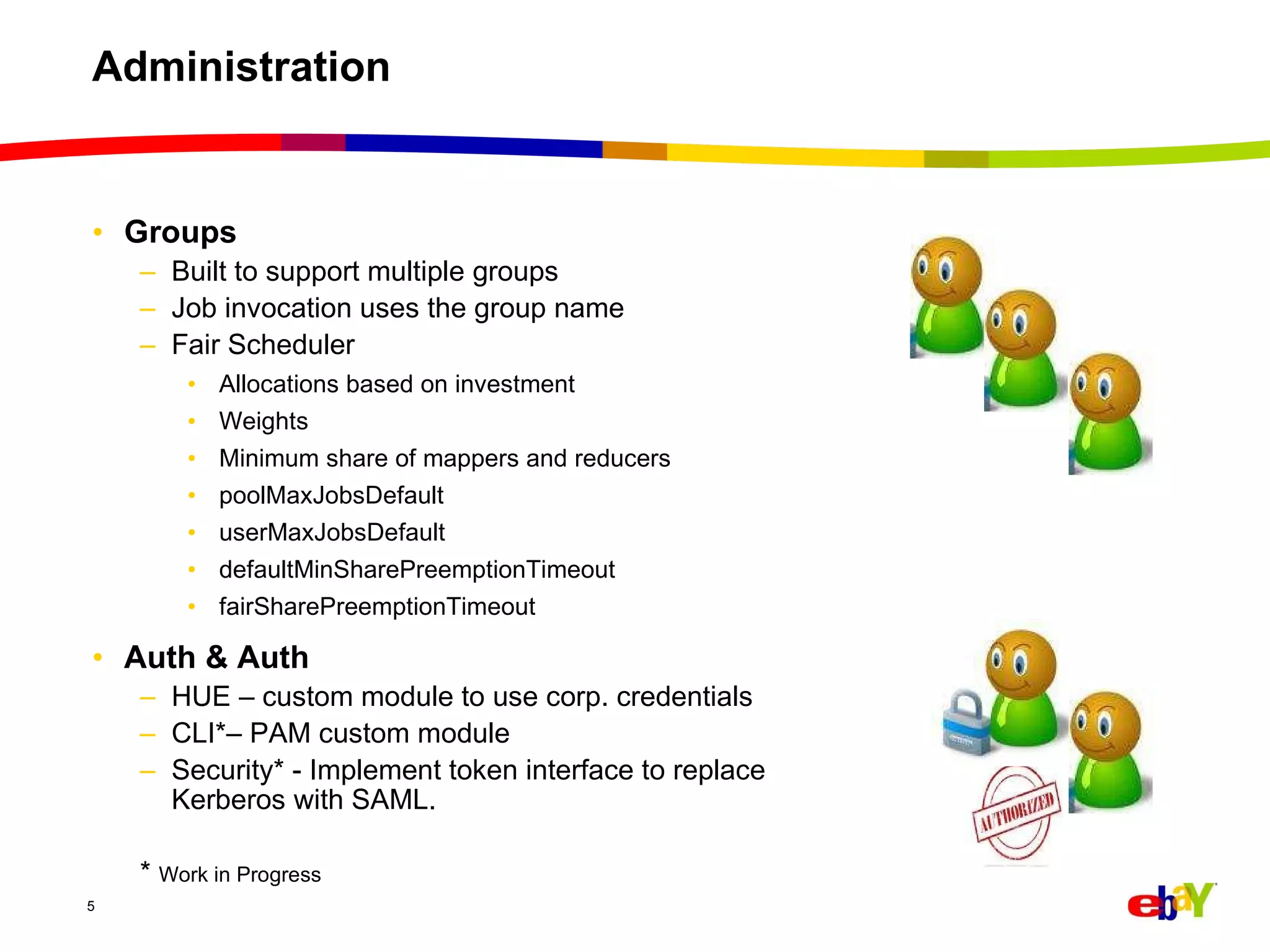 Administration Groups Built to support multiple groups Job invocation uses the group name Fair Scheduler  Allocations based on investment Weights  Minimum share of mappers and reducers poolMaxJobsDefault userMaxJobsDefault defaultMinSharePreemptionTimeout fairSharePreemptionTimeout Auth & Auth HUE – custom module to use corp. credentials CLI*– PAM custom module Security* - Implement token interface to replace Kerberos with SAML. *  Work in Progress 