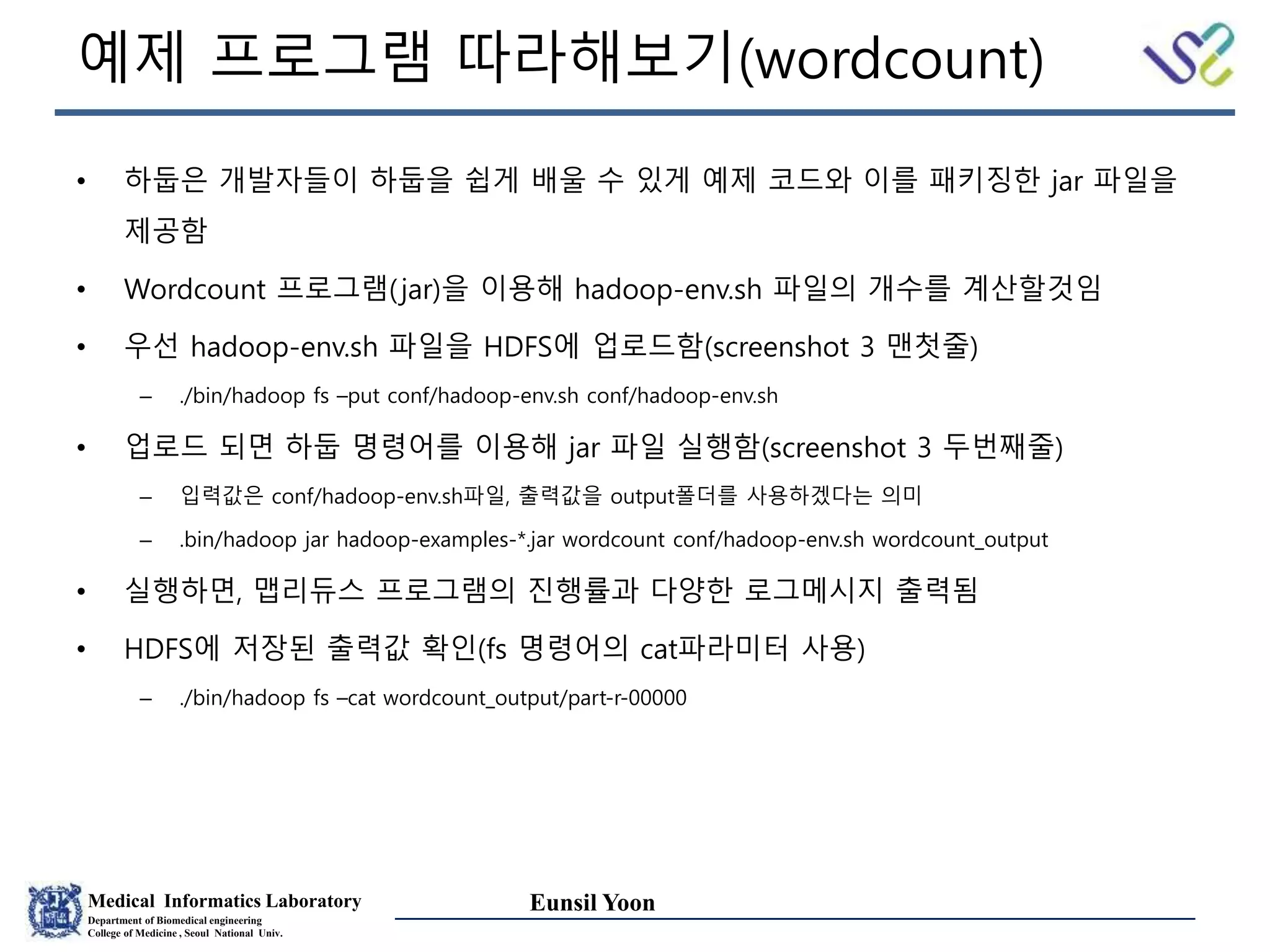 Medical Informatics Laboratory
Department of Biomedical engineering
College of Medicine , Seoul National Univ.
Eunsil Yoon
예제 프로그램 따라해보기(wordcount)
• 하둡은 개발자들이 하둡을 쉽게 배울 수 있게 예제 코드와 이를 패키징한 jar 파일을
제공함
• Wordcount 프로그램(jar)을 이용해 hadoop-env.sh 파일의 개수를 계산할것임
• 우선 hadoop-env.sh 파일을 HDFS에 업로드함(screenshot 3 맨첫줄)
– ./bin/hadoop fs –put conf/hadoop-env.sh conf/hadoop-env.sh
• 업로드 되면 하둡 명령어를 이용해 jar 파일 실행함(screenshot 3 두번째줄)
– 입력값은 conf/hadoop-env.sh파일, 출력값을 output폴더를 사용하겠다는 의미
– .bin/hadoop jar hadoop-examples-*.jar wordcount conf/hadoop-env.sh wordcount_output
• 실행하면, 맵리듀스 프로그램의 진행률과 다양한 로그메시지 출력됨
• HDFS에 저장된 출력값 확인(fs 명령어의 cat파라미터 사용)
– ./bin/hadoop fs –cat wordcount_output/part-r-00000
 