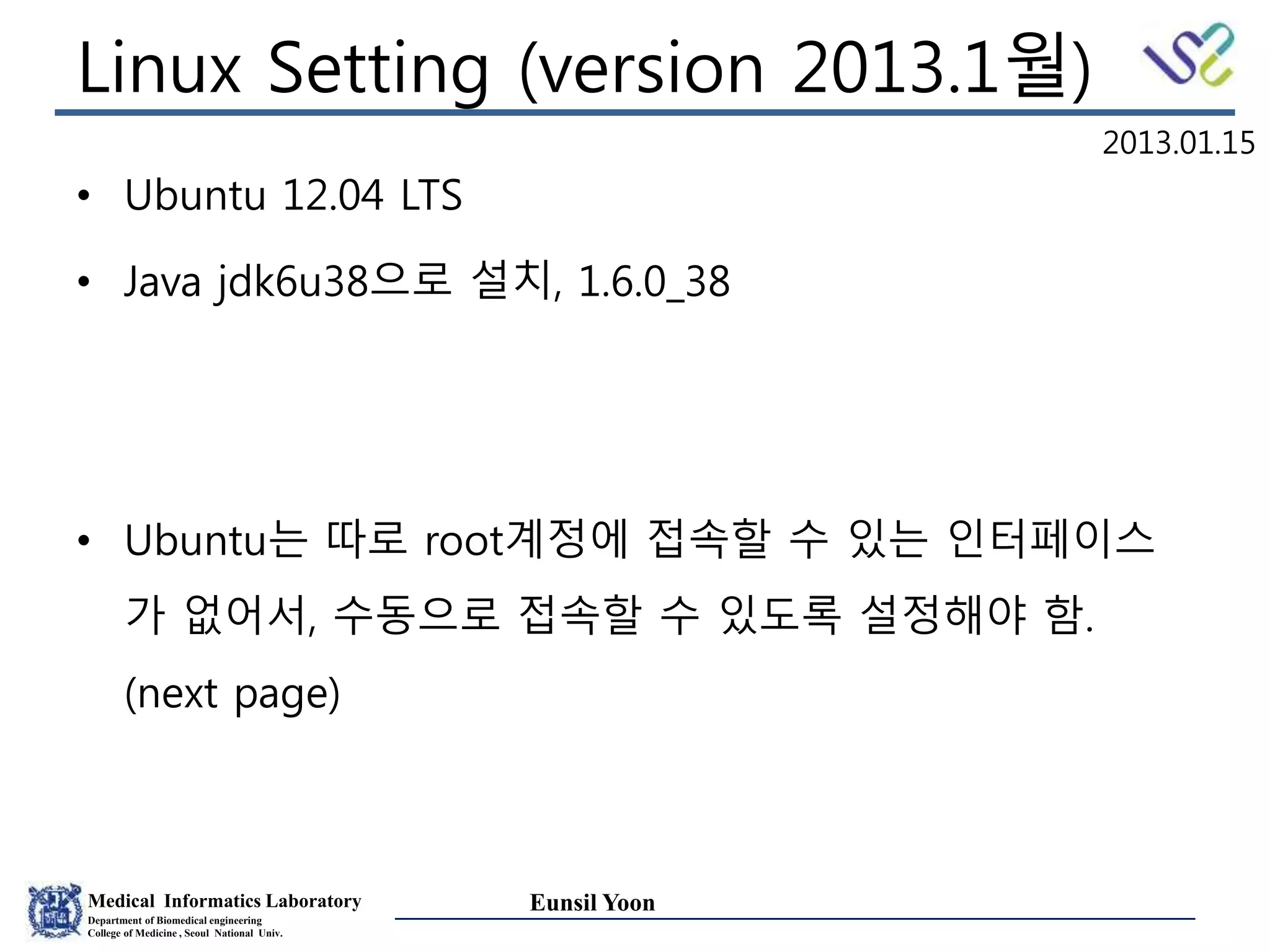 Medical Informatics Laboratory
Department of Biomedical engineering
College of Medicine , Seoul National Univ.
Eunsil Yoon
Linux Setting (version 2013.1월)
• Ubuntu 12.04 LTS
• Java jdk6u38으로 설치, 1.6.0_38
• Ubuntu는 따로 root계정에 접속할 수 있는 인터페이스
가 없어서, 수동으로 접속할 수 있도록 설정해야 함.
(next page)
2013.01.15
 