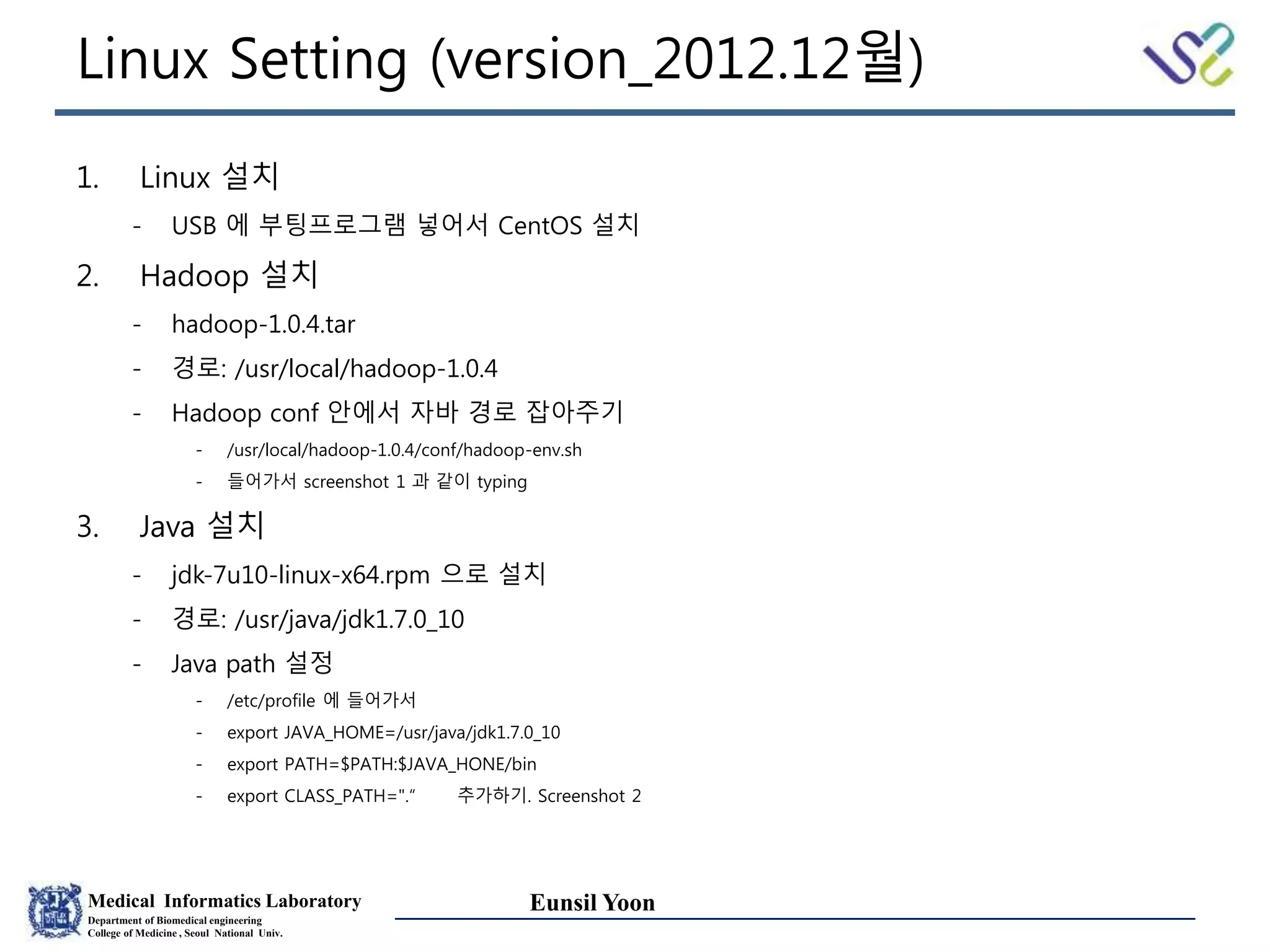 Medical Informatics Laboratory
Department of Biomedical engineering
College of Medicine , Seoul National Univ.
Eunsil Yoon
Linux Setting (version_2012.12월)
1. Linux 설치
- USB 에 부팅프로그램 넣어서 CentOS 설치
2. Hadoop 설치
- hadoop-1.0.4.tar
- 경로: /usr/local/hadoop-1.0.4
- Hadoop conf 안에서 자바 경로 잡아주기
- /usr/local/hadoop-1.0.4/conf/hadoop-env.sh
- 들어가서 screenshot 1 과 같이 typing
3. Java 설치
- jdk-7u10-linux-x64.rpm 으로 설치
- 경로: /usr/java/jdk1.7.0_10
- Java path 설정
- /etc/profile 에 들어가서
- export JAVA_HOME=/usr/java/jdk1.7.0_10
- export PATH=$PATH:$JAVA_HONE/bin
- export CLASS_PATH=".“ 추가하기. Screenshot 2
 