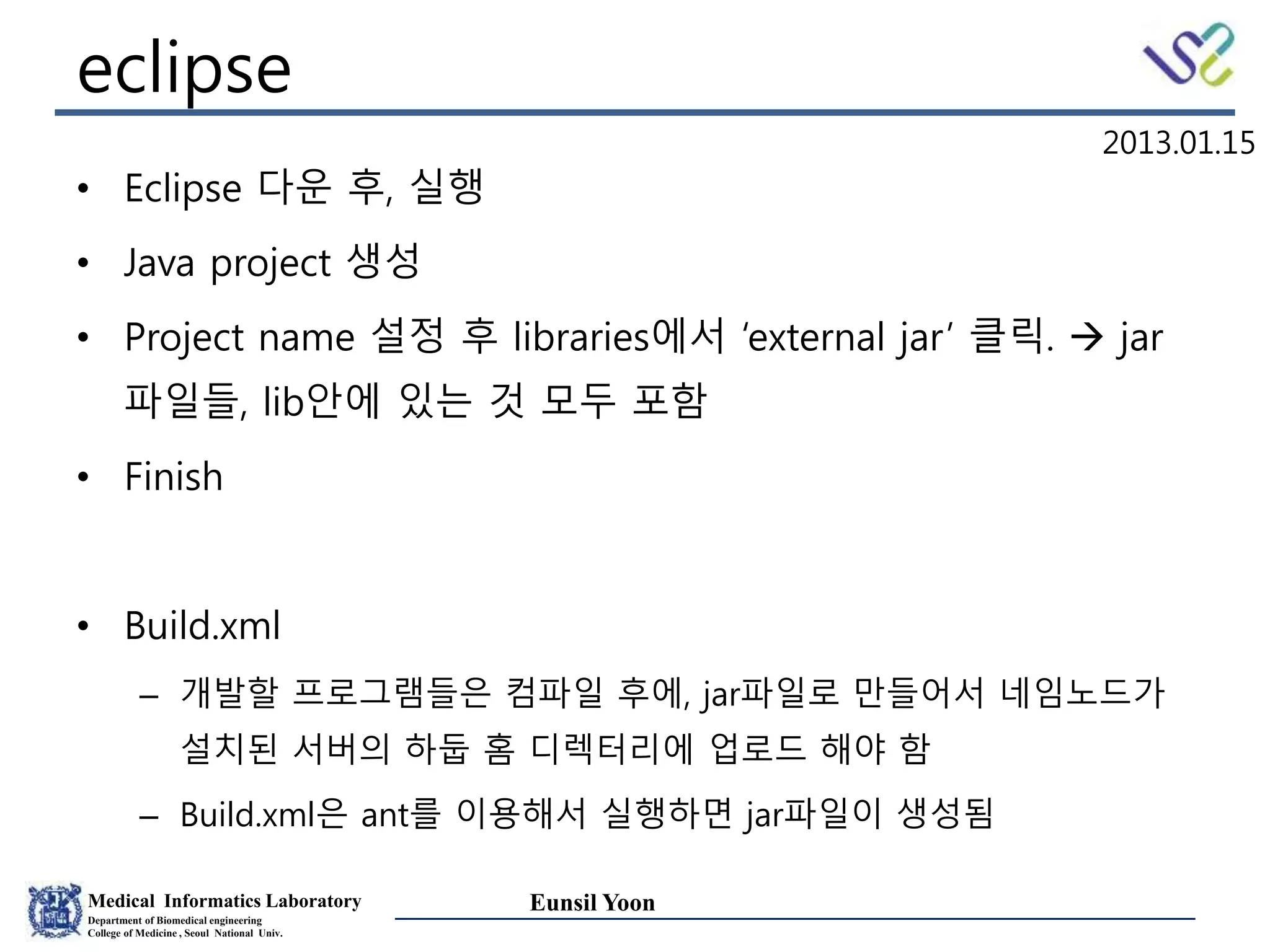 Medical Informatics Laboratory
Department of Biomedical engineering
College of Medicine , Seoul National Univ.
Eunsil Yoon
eclipse
• Eclipse 다운 후, 실행
• Java project 생성
• Project name 설정 후 libraries에서 ‘external jar’ 클릭.  jar
파일들, lib안에 있는 것 모두 포함
• Finish
• Build.xml
– 개발할 프로그램들은 컴파일 후에, jar파일로 만들어서 네임노드가
설치된 서버의 하둡 홈 디렉터리에 업로드 해야 함
– Build.xml은 ant를 이용해서 실행하면 jar파일이 생성됨
2013.01.15
 