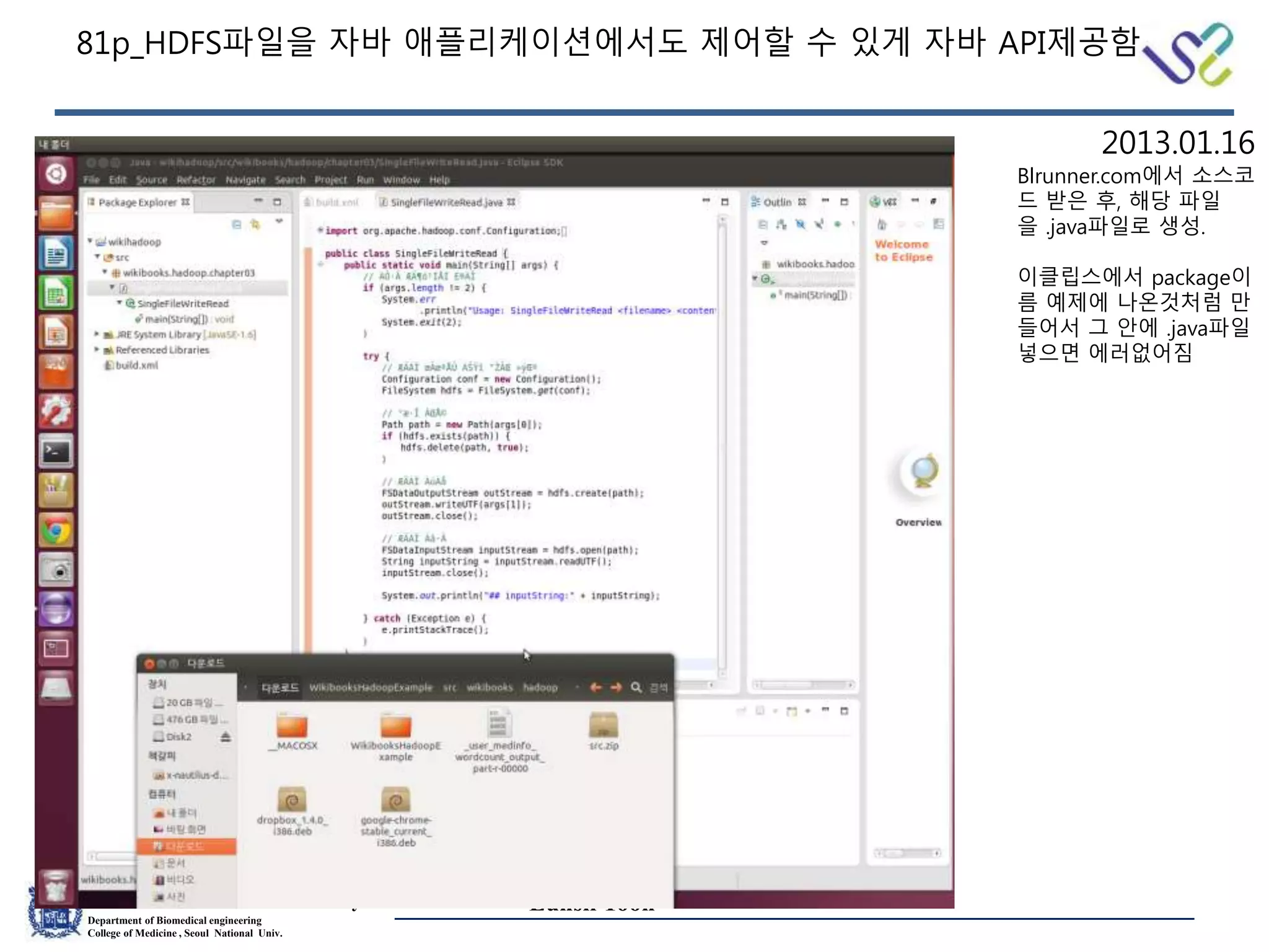Medical Informatics Laboratory
Department of Biomedical engineering
College of Medicine , Seoul National Univ.
Eunsil Yoon
81p_HDFS파일을 자바 애플리케이션에서도 제어할 수 있게 자바 API제공함
Blrunner.com에서 소스코
드 받은 후, 해당 파일
을 .java파일로 생성.
이클립스에서 package이
름 예제에 나온것처럼 만
들어서 그 안에 .java파일
넣으면 에러없어짐
2013.01.16
 
