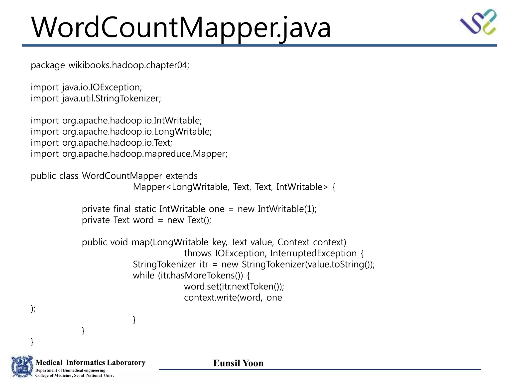 Medical Informatics Laboratory
Department of Biomedical engineering
College of Medicine , Seoul National Univ.
Eunsil Yoon
WordCountMapper.java
package wikibooks.hadoop.chapter04;
import java.io.IOException;
import java.util.StringTokenizer;
import org.apache.hadoop.io.IntWritable;
import org.apache.hadoop.io.LongWritable;
import org.apache.hadoop.io.Text;
import org.apache.hadoop.mapreduce.Mapper;
public class WordCountMapper extends
Mapper<LongWritable, Text, Text, IntWritable> {
private final static IntWritable one = new IntWritable(1);
private Text word = new Text();
public void map(LongWritable key, Text value, Context context)
throws IOException, InterruptedException {
StringTokenizer itr = new StringTokenizer(value.toString());
while (itr.hasMoreTokens()) {
word.set(itr.nextToken());
context.write(word, one
);
}
}
}
 