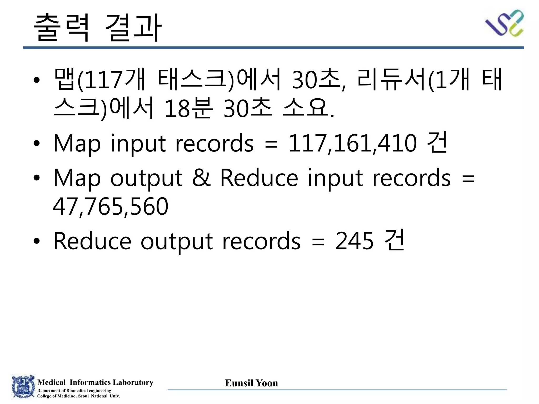 Medical Informatics Laboratory
Department of Biomedical engineering
College of Medicine , Seoul National Univ.
Eunsil Yoon
출력 결과
• 맵(117개 태스크)에서 30초, 리듀서(1개 태
스크)에서 18분 30초 소요.
• Map input records = 117,161,410 건
• Map output & Reduce input records =
47,765,560
• Reduce output records = 245 건
 