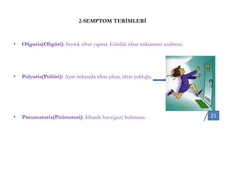2-SEMPTOM TERİMLERİ
• Oliguria(Oligüri): Seyrek idrar yapma. Günlük idrar miktarının azalması.
• Polyuria(Poliüri): Aşırı miktarda idrar çıkışı, idrar çokluğu.
• Pneumaturia(Pnömaturi): İdrarda hava(gaz) bulunuşu. 21
 