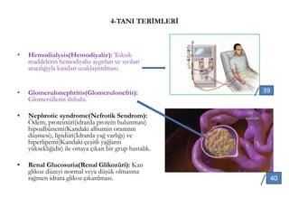 4-TANI TERİMLERİ
• Hemodialysis(Hemodiyaliz): Toksik
maddelerin hemodiyaliz aygıtları ve sıvıları
aracılığıyla kandan uzaklaştırılması.
• Glomerulonephritis(Glomerulonefrit):
Glomerüllerin iltihabı.
• Nephrotic syndrome(Nefrotik Sendrom):
Ödem, proteinüri(idrarda protein bulunması)
hipoalbünemi(Kandaki albumin oranının
düşmesi), lipidüri(İdrarda yağ varlığı) ve
hiperlipemi(Kandaki çeşitli yağların
yüksekliğidir) ile ortaya çıkan bir grup hastalık.
• Renal Glucosuria(Renal Glikozüri): Kan
glikoz düzeyi normal veya düşük olmasına
rağmen idrara glikoz çıkarılması.
39
40
 