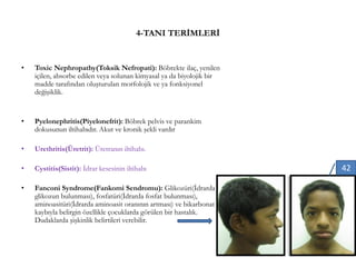 4-TANI TERİMLERİ
• Toxic Nephropathy(Toksik Nefropati): Böbrekte ilaç, yenilen
içilen, absorbe edilen veya solunan kimyasal ya da biyolojik bir
madde tarafından oluşturulan morfolojik ve ya fonksiyonel
değişiklik.
• Pyelonephritis(Piyelonefrit): Böbrek pelvis ve parankim
dokusunun iltihabıdır. Akut ve kronik şekli vardır
• Urethritis(Üretrit): Üretranın iltihabı.
• Cystitis(Sistit): İdrar kesesinin iltihabı
• Fanconi Syndrome(Fankomi Sendromu): Glikozüri(İdrarda
glikozun bulunması), fosfatüri(İdrarda fosfat bulunması),
aminoasitüri(İdrarda aminoasit oranının artması) ve bikarbonat
kaybıyla belirgin özellikle çocuklarda görülen bir hastalık.
Dudaklarda şişkinlik belirtileri verebilir.
42
 