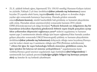 • 25, E. şiddetli böbrek ağrısı, hipertansif( TA: 150/65 mmHg) Hastanın Gelişen öyküsü
ise şöyledir; Yaklaşık 2 yıl önce ürolithiazis(idrar yolunda taş bulunması.) tanısı
koyulan 25 yaşında erkek hasta, inguinal(kasık) olarak gelişen ve dorsalise doğru
yayılan ağrı sonucunda hastaneye başvurmuş. Hastada gözlem sırasında
emezis(bulantı-kusma), sürekli hareketliklik hali görülmüş ve hematüri şikayetlerine
eşlik etmiş. Hastadan alınan anemnez(öykü) sonucunda hastanın 2016 yılında
ESWL(Ekstrakorporeal şok dalga litotripsi) *yüksek frekanslı ses dalgalarını dış bir
kaynaktan (vücudun dışından) göndererek böbrek taşını küçük parçalara ayırıp
idrar yollarından düşmesini sağlamaya yarar* tedavisi uygulanmış ve hastanın
taşının çapı 2 santimetrenin altında olduğu için başarı sağlanmış.Fakat hastada yeniden
gelişen şikayetler sonucunda USG(Ultrasonografi) çekilmiş ve hastanın şikayetlerinin
ürolithiazis(idrar yolunda taş bulunması) dolayısıyla olduğu tanısı koyulmuş.Hastaya
yeni bir tedavi olarak taşı 4 santimetre olduğu için PNL(Perkütan nefrolitotomi)
* ciltten bir iğne ile taşın bulunduğu böbrek sistemine girildikten sonra, bu
iğne içinden bir kılavuz tel sisteme yerleştirilmesi.* uygulanmasına karar
verilmiş.Hastaya genel anestezi uygulanarak regio lumbalisten(bel bölgesinden) 1
santimetrelik kesi açılarak pnomotik(akciğer-göğüs bölgesi taş kırmaya yarayan
alet) taş kırıcılar ile taş kırılarak çıkarılmıştır.
 
