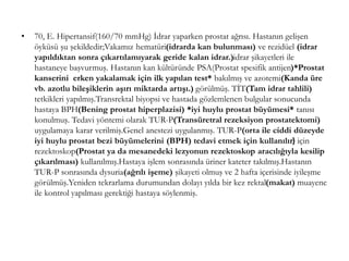 • 70, E. Hipertansif(160/70 mmHg) İdrar yaparken prostat ağrısı. Hastanın gelişen
öyküsü şu şekildedir;Vakamız hematüri(idrarda kan bulunması) ve rezidüel (idrar
yapıldıktan sonra çıkartılamıyarak geride kalan idrar.)idrar şikayetleri ile
hastaneye başvurmuş. Hastanın kan kültüründe PSA(Prostat spesifik antijen)*Prostat
kanserini erken yakalamak için ilk yapılan test* bakılmış ve azotemi(Kanda üre
vb. azotlu bileşiklerin aşırı miktarda artışı.) görülmüş. TİT(Tam idrar tahlili)
tetkikleri yapılmış.Transrektal biyopsi ve hastada gözlemlenen bulgular sonucunda
hastaya BPH(Bening prostat hiperplazisi) *iyi huylu prostat büyümesi* tanısı
konulmuş. Tedavi yöntemi olarak TUR-P(Transüretral rezeksiyon prostatektomi)
uygulamaya karar verilmiş.Genel anestezi uygulanmış. TUR-P(orta ile ciddi düzeyde
iyi huylu prostat bezi büyümelerini (BPH) tedavi etmek için kullanılır) için
rezektoskop(Prostat ya da mesanedeki lezyonun rezektoskop aracılığıyla kesilip
çıkarılması) kullanılmış.Hastaya işlem sonrasında üriner kateter takılmış.Hastanın
TUR-P sonrasında dysuria(ağrılı işeme) şikayeti olmuş ve 2 hafta içerisinde iyileşme
görülmüş.Yeniden tekrarlama durumundan dolayı yılda bir kez rektal(makat) muayene
ile kontrol yapılması gerektiği hastaya söylenmiş.
 