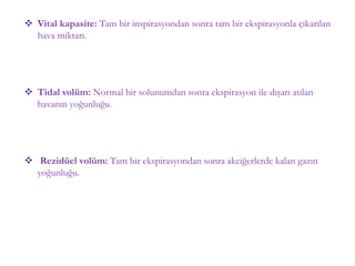  Vital kapasite: Tam bir inspirasyondan sonra tam bir ekspirasyonla çıkarılan
hava miktarı.
 Tidal volüm: Normal bir solunumdan sonra ekspirasyon ile dışarı atılan
havanın yoğunluğu.
 Rezidüel volüm: Tam bir ekspirasyondan sonra akciğerlerde kalan gazın
yoğunluğu.
 