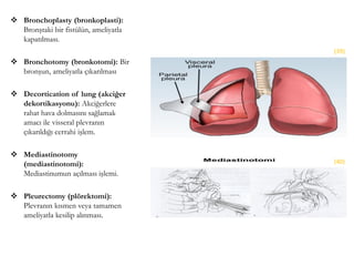  Bronchoplasty (bronkoplasti):
Bronştaki bir fistülün, ameliyatla
kapatılması.
 Bronchotomy (bronkotomi): Bir
bronşun, ameliyatla çıkarılması
 Decortication of lung (akciğer
dekortikasyonu): Akciğerlere
rahat hava dolmasını sağlamak
amacı ile visseral plevranın
çıkarıldığı cerrahi işlem.
 Mediastinotomy
(mediastinotomi):
Mediastinumun açılması işlemi.
 Pleurectomy (plörektomi):
Plevranın kısmen veya tamamen
ameliyatla kesilip alınması.
(39)
(40)
 