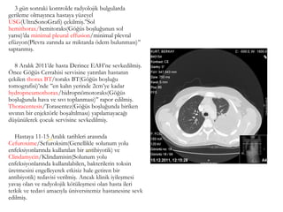 3 gün sonraki kontrolde radyolojik bulgularda
gerileme olmayınca hastaya yüzeyel
USG(UltraSonoGrafi) çekilmiş.’’Sol
hemithorax/hemitoraks(Göğüs boşluğunun sol
yarısı)’da minimal pleural effusion/minimal plevral
efüzyon(Plevra zarında az miktarda ödem bulunması)’’
saptanmış.
8 Aralık 2011’de hasta Derince EAH’ne sevkedilmiş.
Önce Göğüs Cerrahisi servisine yatırılan hastanın
çekilen thorax BT/toraks BT(Göğüs boşluğu
tomografisi)’nde ’’en kalın yerinde 2cm’ye kadar
hydropneumothorax/hidropnömotoraks(Göğüs
boşluğunda hava ve sıvı toplanması)’’ rapor edilmiş.
Thoracentesis/Torasentez(Göğüs boşluğunda biriken
sıvının bir enjektörle boşaltılması) yapılamayacağı
düşünülerek çocuk servisine sevkedilmiş.
Hastaya 11-15 Aralık tarihleri arasında
Cefuroxime/Sefuroksim(Genellikle solunum yolu
enfeksiyonlarında kullanılan bir antibiyotik) ve
Clindamycin/Klindamisin(Solunum yolu
enfeksiyonlarında kullanılabilen, bakterilerin toksin
üretmesini engelleyerek etkisiz hale getiren bir
antibiyotik) tedavisi verilmiş. Ancak klinik iyileşmesi
yavaş olan ve radyolojik kötüleşmesi olan hasta ileri
tetkik ve tedavi amacıyla üniversitemiz hastanesine sevk
edilmiş.
(65)
(66)
 