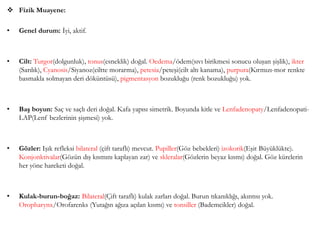  Fizik Muayene:
• Genel durum: İyi, aktif.
• Cilt: Turgor(dolgunluk), tonus(esneklik) doğal. Oedema/ödem(sıvı birikmesi sonucu oluşan şişlik), ikter
(Sarılık), Cyanosis/Siyanoz(ciltte morarma), petesia/peteşi(cilt altı kanama), purpura(Kırmızı-mor renkte
basmakla solmayan deri döküntüsü), pigmentasyon bozukluğu (renk bozukluğu) yok.
• Baş boyun: Saç ve saçlı deri doğal. Kafa yapısı simetrik. Boyunda kitle ve Lenfadenopaty/Lenfadenopati-
LAP(Lenf bezlerinin şişmesi) yok.
• Gözler: Işık refleksi bilateral (çift taraflı) mevcut. Pupiller(Göz bebekleri) izokorik(Eşit Büyüklükte).
Konjonktivalar(Gözün dış kısmını kaplayan zar) ve skleralar(Gözlerin beyaz kısmı) doğal. Göz kürelerin
her yöne hareketi doğal.
• Kulak-burun-boğaz: Bilateral(Çift taraflı) kulak zarları doğal. Burun tıkanıklığı, akıntısı yok.
Oropharynx/Orofarenks (Yutağın ağıza açılan kısmı) ve tonsiller (Bademcikler) doğal.
 