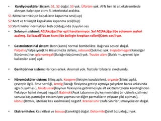 • Kardiyovasküler Sistem: S1, S2 doğal. S3 yok. Üfürüm yok. AFN her iki alt ekstremitede
alınıyor. Kalp tepe atımı 5. interkostal aralıkta.
S1:Mitral ve triküspit kapakların kapanma sesi(Lup)
S2:Aort ve triküspit kapakların kapanma sesi(Dup)
S3:Ventriküller normalden hızlı dolduğunda duyulan ses
• Solunum sistemi: AC(Akciğer)’ler eşit havalanmıyor. Sol AC(Akciğer)’de solunum sesleri
azalmış. Sol bazal(Taban kısmı)’de belirgin krepitan ralleri(Çıtırtı sesi) var.
• Gastrointestinal sistem: Batın(karın) normal bombelikte. Bağırsak sesleri doğal.
Palpatio/Palpasyon(Elle Hissetme)la defans, rebound(Sekme) yok. Hepatomegali(Karaciğer
Büyümesi) ve splenomegali(Dalağın büyümesi) yok. Traube alanı (Dalak muayenesi için
kullanılan alan) açık.
• Genitoüriner sistem: Haricen erkek. Anomali yok. Testisler bilateral skrotumda.
• Nöromüsküler sistem: Bilinç açık. Koopere(İletişim kurulabilen), oryante(Bilinci açık),
çevreyle ilgili. Ense sertliği, kernig(Bacağı flexiyona getirip açmaya çalışırken bacak arkasında
ağrı duyulması), brudzunski(boynun fleksiyona getirilmesiyle alt ekstremitelerin kendiliğinden
fleksiyon halini alması) negatif. Babinski(Ayak tabanının dış kısmının künt bir cisimle çizilmesi
sonucu baş parmağın ekstansiyon yapması ve diğer parmakların yelpaze gibi açılması),
klonus(Ritmik, istemsiz kas kasılmaları) negatif. Kranial sinir (Kafa Sinirleri) muayeneleri doğal.
• Ekstremiteler: Kas kitlesi ve tonusu(Esnekliği) doğal. Deformite(Şekil Bozukluğu) yok.
(67)
 