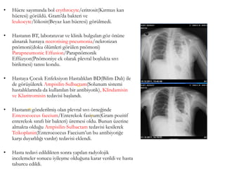 • Hücre sayımında bol erythrocyte/eritrosit(Kırmızı kan
hücresi) görüldü. Gram’da bakteri ve
leukocyte/lökosit(Beyaz kan hücresi) görülmedi.
• Hastanın BT, laboratuvar ve klinik bulguları göz önüne
alınarak hastaya necrotising pneumonia/nekrotizan
pnömoni(doku ölümleri görülen pnömoni)
Parapneumonic Effusion/Parapnömonik
Effüzyon(Pnömoniye ek olarak plevral boşlukta sıvı
birikmesi) tanısı kondu.
• Hastaya Çocuk Enfeksiyon Hastalıkları BD(Bilim Dalı) ile
de görüşülerek Ampisilin-Sulbactam(Solunum sistemi
hastalıklarında da kullanılan bir antibiyotik), Klindamisin
ve Klaritromisin tedavisi başlandı.
• Hastanın gönderilmiş olan plevral sıvı örneğinde
Enterococcus faecium/Enterekok fasiyum(Gram pozitif
enterekok sınıfı bir bakteri) üremesi oldu. Bunun üzerine
almakta olduğu Ampisilin-Sulbactam tedavisi kesilerek
Teikoplanin(Enterococcus Faecium’un bu antibiyotiğe
karşı duyarlılığı vardır) tedavisi eklendi.
• Hasta tedavi edildikten sonra yapılan radyolojik
incelemeler sonucu iyileşme olduğuna karar verildi ve hasta
taburcu edildi.
(68)
(69)
(70)
 