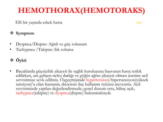 HEMOTHORAX(HEMOTORAKS)
Elli bir yaşında erkek hasta
 Symptom
• Dyspnea/Dispne: Ağrılı ve güç solunum
• Tachypnea /Takipne: Sık soluma
 Öykü
• Bacaklarda güçsüzlük şikayeti ile sağlık kuruluşuna başvuran hasta tetkik
edilirken, ani gelişen nefes darlığı ve göğüs ağrısı şikayeti olması üzerine acil
servisimize sevk edilmiş. Özgeçmişinde hypertension/hipertansiyon(yüksek
tansiyon)’u olan hastanın, düzensiz ilaç kullanım öyküsü mevcuttu. Acil
servisimizde yapılan değerlendirmede; genel durum orta, bilinç açık,
tachypnea(takipne) ve dyspnea(dispne) bulunmaktaydı.
(76)
 