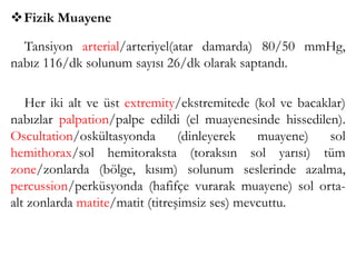 Fizik Muayene
Tansiyon arterial/arteriyel(atar damarda) 80/50 mmHg,
nabız 116/dk solunum sayısı 26/dk olarak saptandı.
Her iki alt ve üst extremity/ekstremitede (kol ve bacaklar)
nabızlar palpation/palpe edildi (el muayenesinde hissedilen).
Oscultation/oskültasyonda (dinleyerek muayene) sol
hemithorax/sol hemitoraksta (toraksın sol yarısı) tüm
zone/zonlarda (bölge, kısım) solunum seslerinde azalma,
percussion/perküsyonda (hafifçe vurarak muayene) sol orta-
alt zonlarda matite/matit (titreşimsiz ses) mevcuttu.
 
