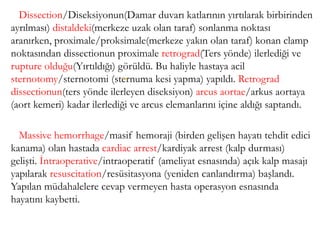 Dissection/Diseksiyonun(Damar duvarı katlarının yırtılarak birbirinden
ayrılması) distaldeki(merkeze uzak olan taraf) sonlanma noktası
aranırken, proximale/proksimale(merkeze yakın olan taraf) konan clamp
noktasından dissectionun proximale retrograd(Ters yönde) ilerlediği ve
rupture olduğu(Yırtıldığı) görüldü. Bu haliyle hastaya acil
sternotomy/sternotomi (sternuma kesi yapma) yapıldı. Retrograd
dissectionun(ters yönde ilerleyen diseksiyon) arcus aortae/arkus aortaya
(aort kemeri) kadar ilerlediği ve arcus elemanlarını içine aldığı saptandı.
Massive hemorrhage/masif hemoraji (birden gelişen hayatı tehdit edici
kanama) olan hastada cardiac arrest/kardiyak arrest (kalp durması)
gelişti. İntraoperative/intraoperatif (ameliyat esnasında) açık kalp masajı
yapılarak resuscitation/resüsitasyona (yeniden canlandırma) başlandı.
Yapılan müdahalelere cevap vermeyen hasta operasyon esnasında
hayatını kaybetti.
(63)
 