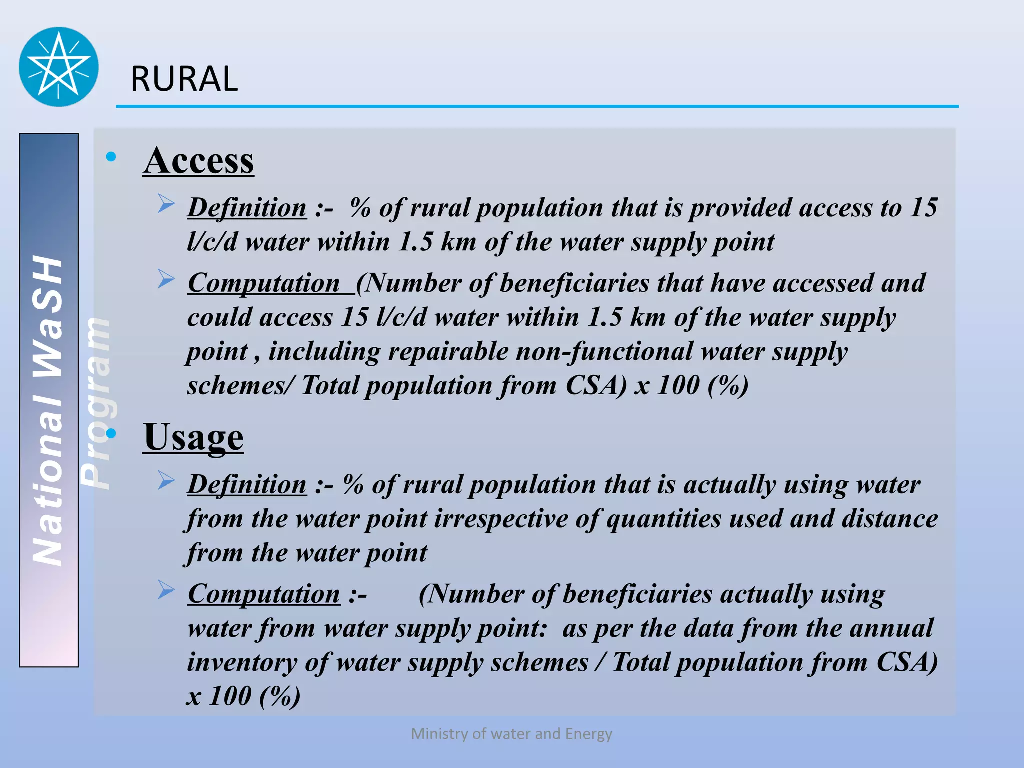 RURAL

          • Access
                  Definition :- % of rural population that is provided access to 15
                   l/c/d water within 1.5 km of the water supply point
National WaSH




                  Computation (Number of beneficiaries that have accessed and
                   could access 15 l/c/d water within 1.5 km of the water supply
   Program




                   point , including repairable non-functional water supply
                   schemes/ Total population from CSA) x 100 (%)
          • Usage
                  Definition :- % of rural population that is actually using water
                   from the water point irrespective of quantities used and distance
                   from the water point
                  Computation :-      (Number of beneficiaries actually using
                   water from water supply point: as per the data from the annual
                   inventory of water supply schemes / Total population from CSA)
                   x 100 (%)
                                      Ministry of water and Energy
 
