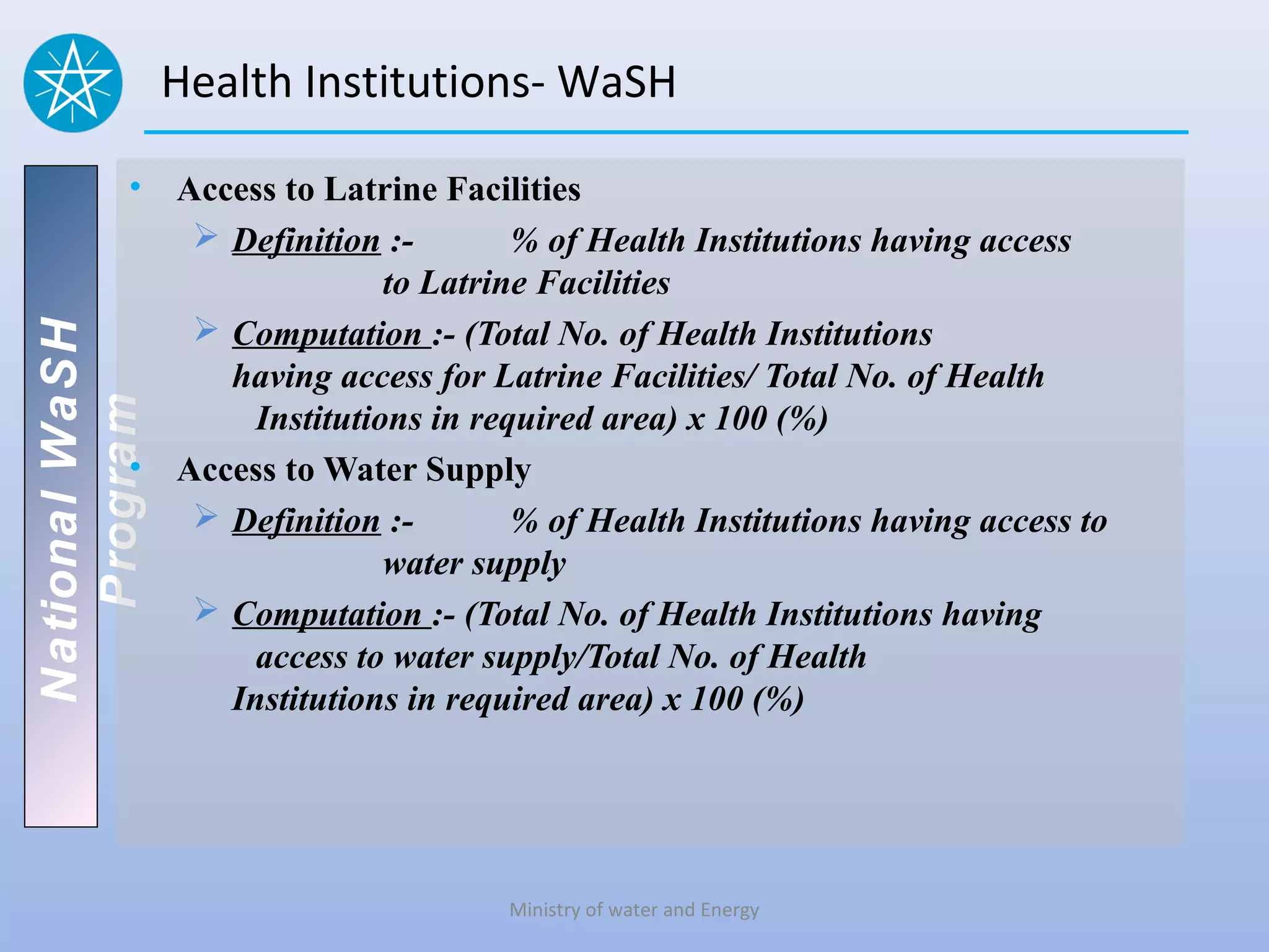 Health Institutions- WaSH

          • Access to Latrine Facilities
              Definition :-        % of Health Institutions having access
                           to Latrine Facilities
              Computation :- (Total No. of Health Institutions
National WaSH




               having access for Latrine Facilities/ Total No. of Health
   Program




                 Institutions in required area) x 100 (%)
          • Access to Water Supply
              Definition :-        % of Health Institutions having access to
                           water supply
              Computation :- (Total No. of Health Institutions having
                 access to water supply/Total No. of Health
               Institutions in required area) x 100 (%)




                                    Ministry of water and Energy
 
