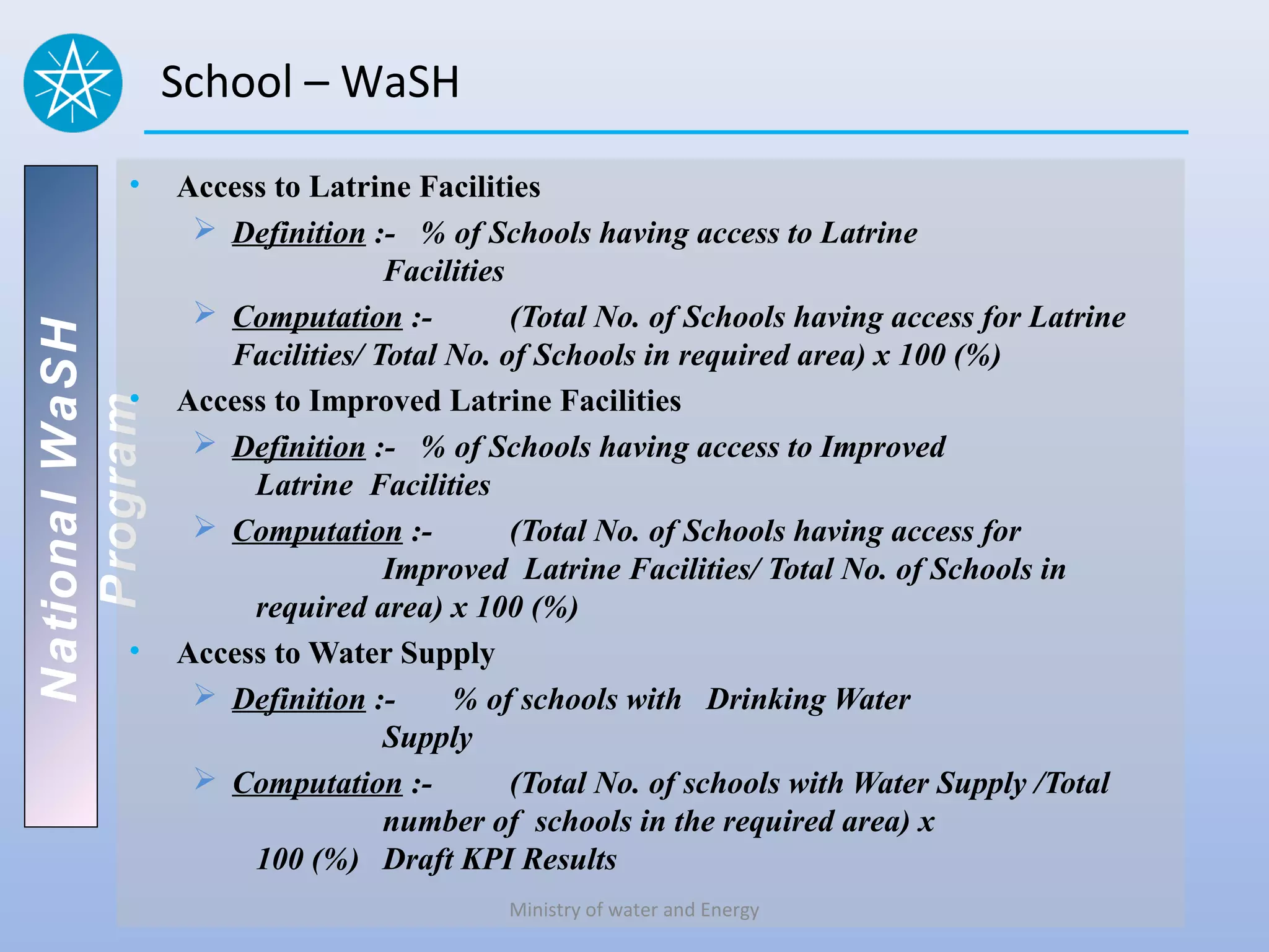 School – WaSH
          •     Access to Latrine Facilities
                  Definition :- % of Schools having access to Latrine
                                Facilities
                  Computation :-          (Total No. of Schools having access for Latrine
National WaSH




                   Facilities/ Total No. of Schools in required area) x 100 (%)
          •     Access to Improved Latrine Facilities
   Program




                  Definition :- % of Schools having access to Improved
                     Latrine Facilities
                  Computation :-          (Total No. of Schools having access for
                                Improved Latrine Facilities/ Total No. of Schools in
                     required area) x 100 (%)
          •     Access to Water Supply
                  Definition :-     % of schools with Drinking Water
                                Supply
                  Computation :-          (Total No. of schools with Water Supply /Total
                                number of schools in the required area) x
                     100 (%) Draft KPI Results
                                         Ministry of water and Energy
 