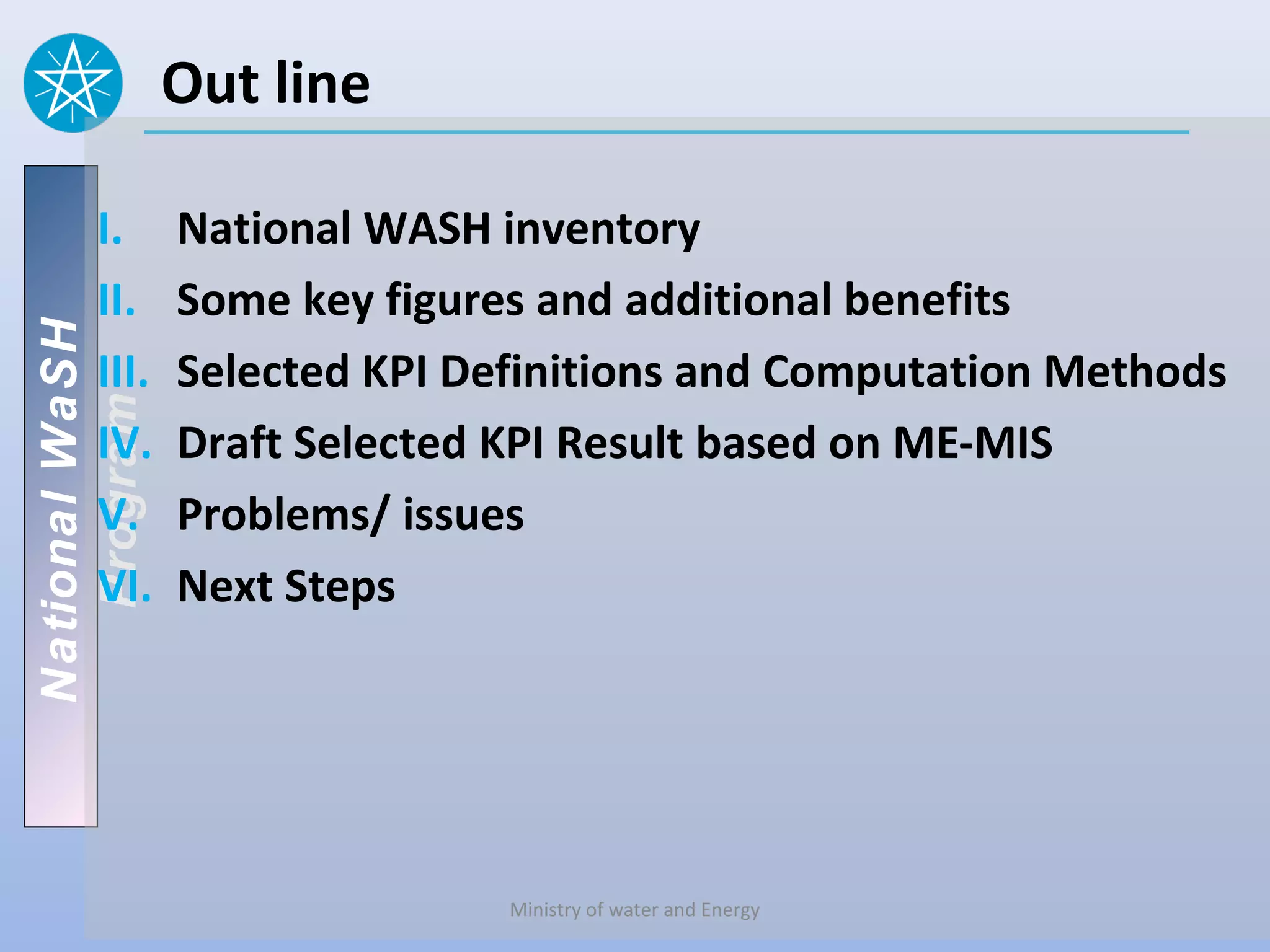 Out line

       I.       National WASH inventory
       II.      Some key figures and additional benefits
National WaSH




       III.     Selected KPI Definitions and Computation Methods
   Program




       IV.      Draft Selected KPI Result based on ME-MIS
       V.       Problems/ issues
       VI.      Next Steps




                               Ministry of water and Energy
 