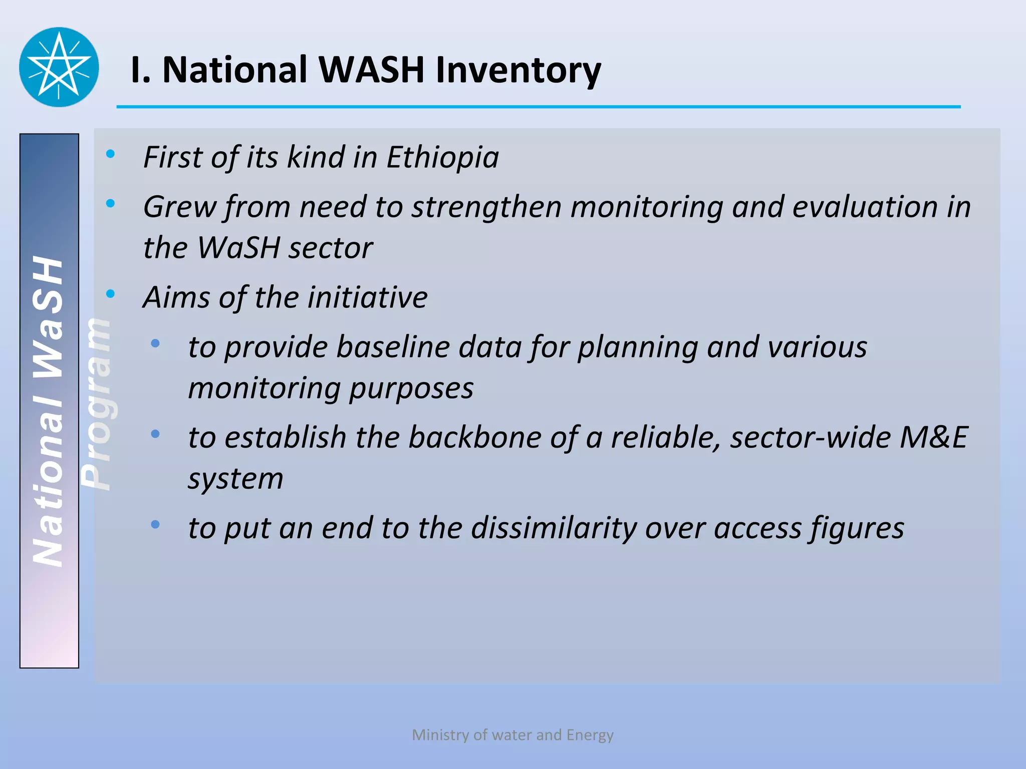 I. National WASH Inventory

          • First of its kind in Ethiopia
          • Grew from need to strengthen monitoring and evaluation in
            the WaSH sector
National WaSH




          • Aims of the initiative
   Program




             • to provide baseline data for planning and various
                monitoring purposes
             • to establish the backbone of a reliable, sector-wide M&E
                system
             • to put an end to the dissimilarity over access figures




                               Ministry of water and Energy
 