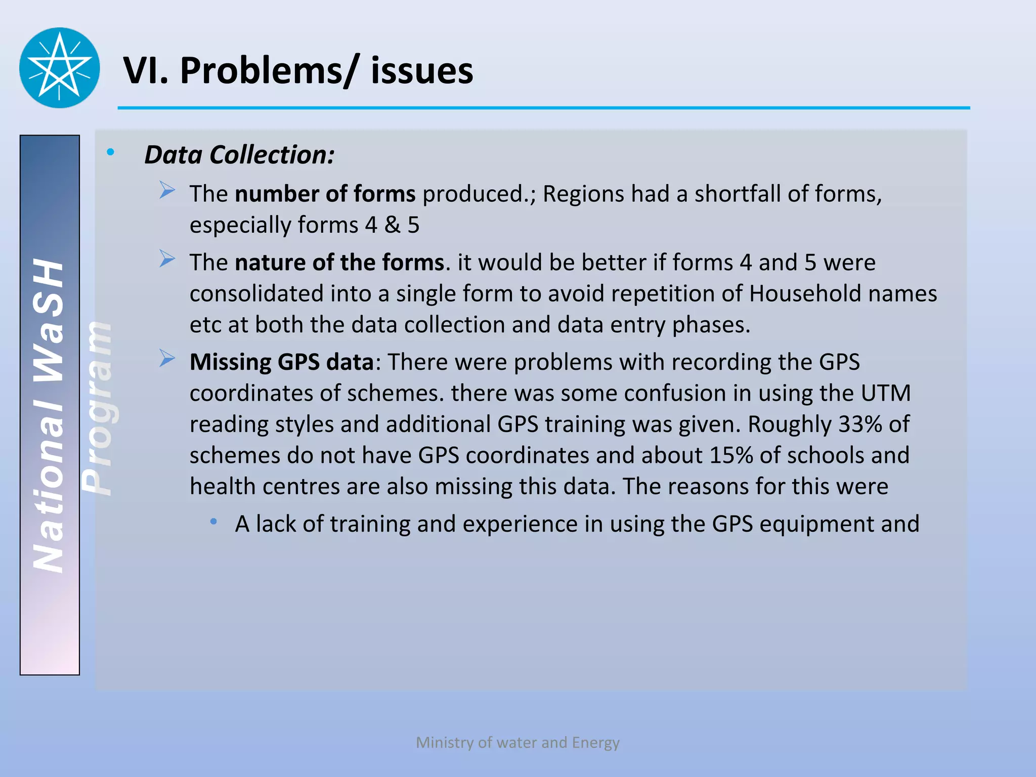 VI. Problems/ issues
          • Data Collection:
                  The number of forms produced.; Regions had a shortfall of forms,
                   especially forms 4 & 5
                  The nature of the forms. it would be better if forms 4 and 5 were
National WaSH




                   consolidated into a single form to avoid repetition of Household names
                   etc at both the data collection and data entry phases.
   Program




                  Missing GPS data: There were problems with recording the GPS
                   coordinates of schemes. there was some confusion in using the UTM
                   reading styles and additional GPS training was given. Roughly 33% of
                   schemes do not have GPS coordinates and about 15% of schools and
                   health centres are also missing this data. The reasons for this were
                     • A lack of training and experience in using the GPS equipment and




                                        Ministry of water and Energy
 