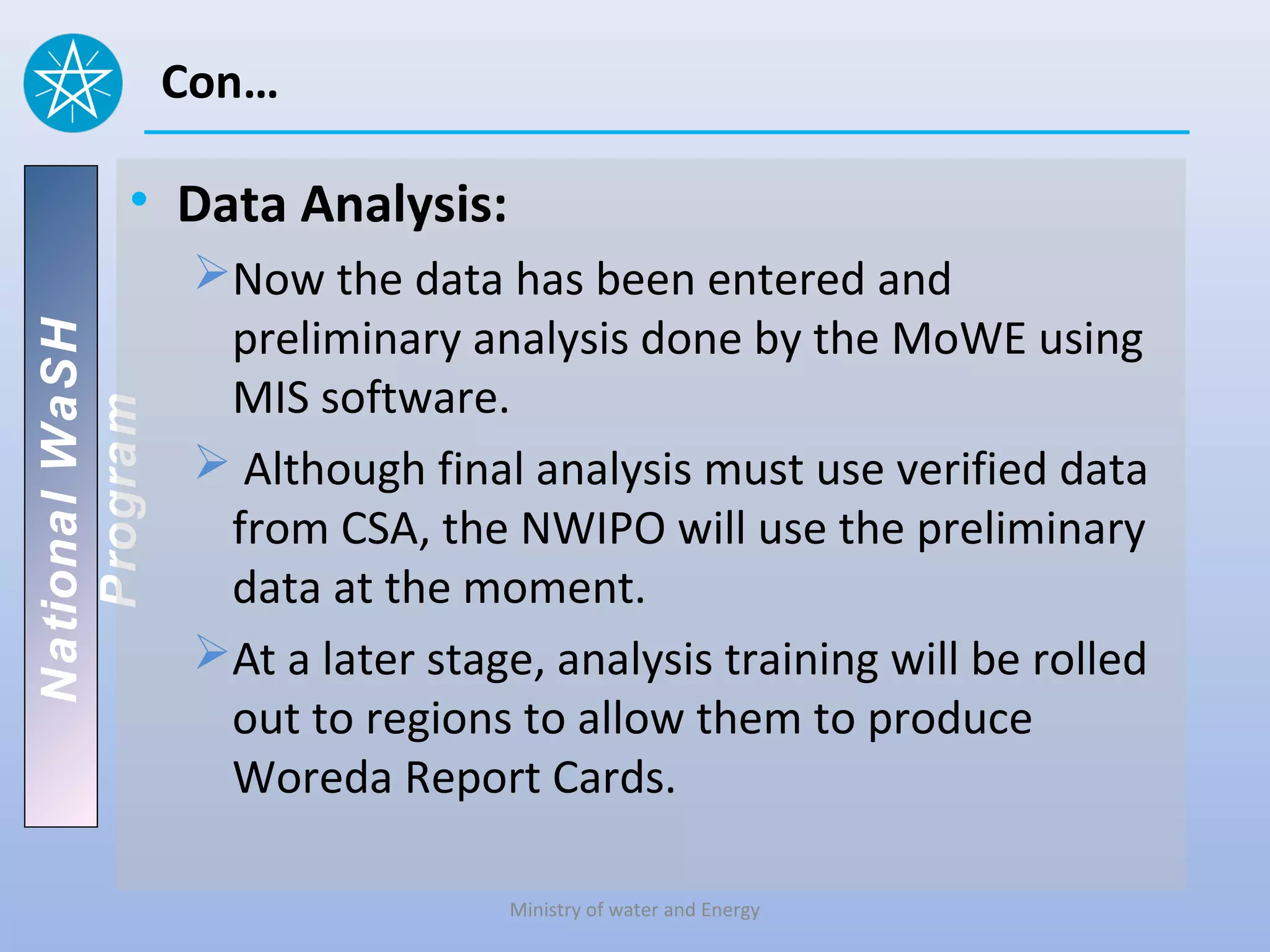 Con…

          • Data Analysis:
                 Now the data has been entered and
                  preliminary analysis done by the MoWE using
National WaSH




                  MIS software.
   Program




                  Although final analysis must use verified data
                  from CSA, the NWIPO will use the preliminary
                  data at the moment.
                 At a later stage, analysis training will be rolled
                  out to regions to allow them to produce
                  Woreda Report Cards.

                                 Ministry of water and Energy
 
