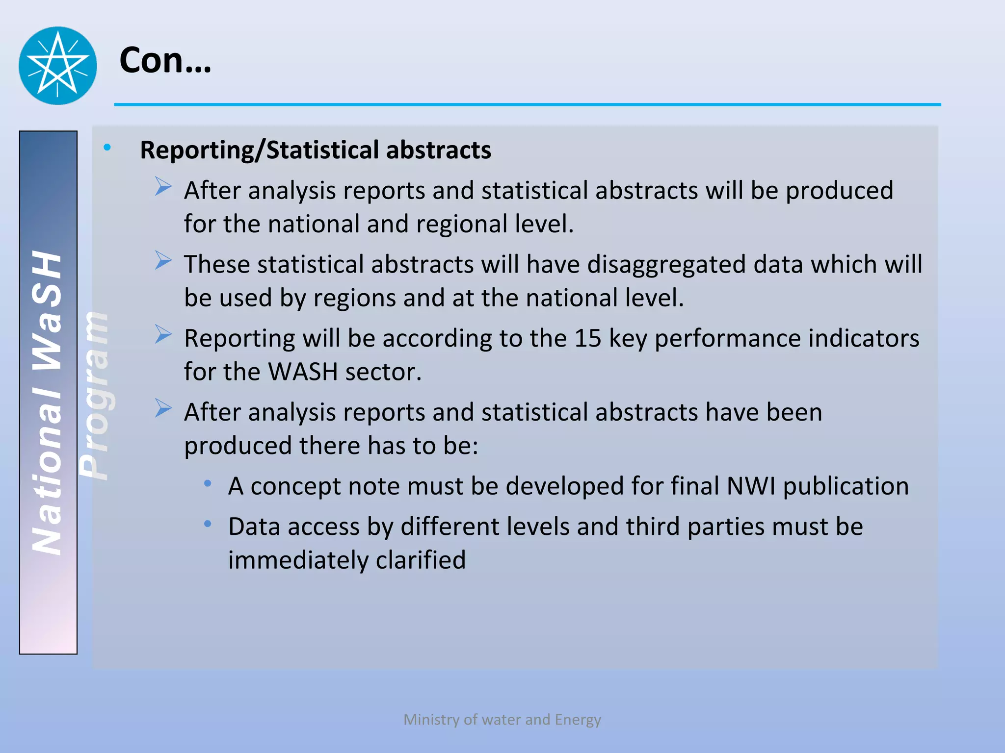 Con…

          • Reporting/Statistical abstracts
              After analysis reports and statistical abstracts will be produced
               for the national and regional level.
              These statistical abstracts will have disaggregated data which will
National WaSH




               be used by regions and at the national level.
   Program




              Reporting will be according to the 15 key performance indicators
               for the WASH sector.
              After analysis reports and statistical abstracts have been
               produced there has to be:
                 • A concept note must be developed for final NWI publication
                 • Data access by different levels and third parties must be
                    immediately clarified




                                    Ministry of water and Energy
 