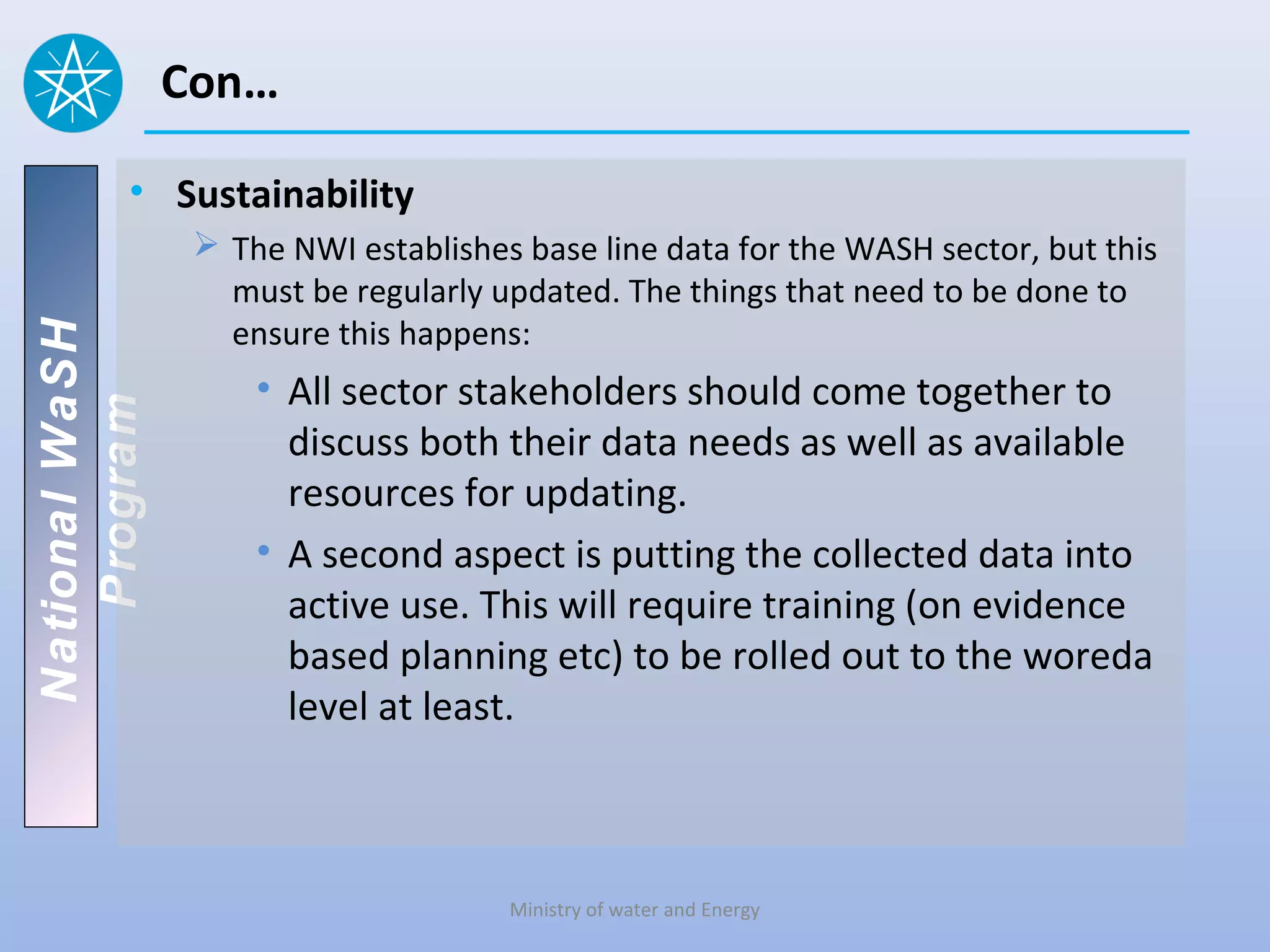 Con…

          • Sustainability
                  The NWI establishes base line data for the WASH sector, but this
                   must be regularly updated. The things that need to be done to
                   ensure this happens:
National WaSH




                     • All sector stakeholders should come together to
   Program




                       discuss both their data needs as well as available
                       resources for updating.
                     • A second aspect is putting the collected data into
                       active use. This will require training (on evidence
                       based planning etc) to be rolled out to the woreda
                       level at least.



                                      Ministry of water and Energy
 