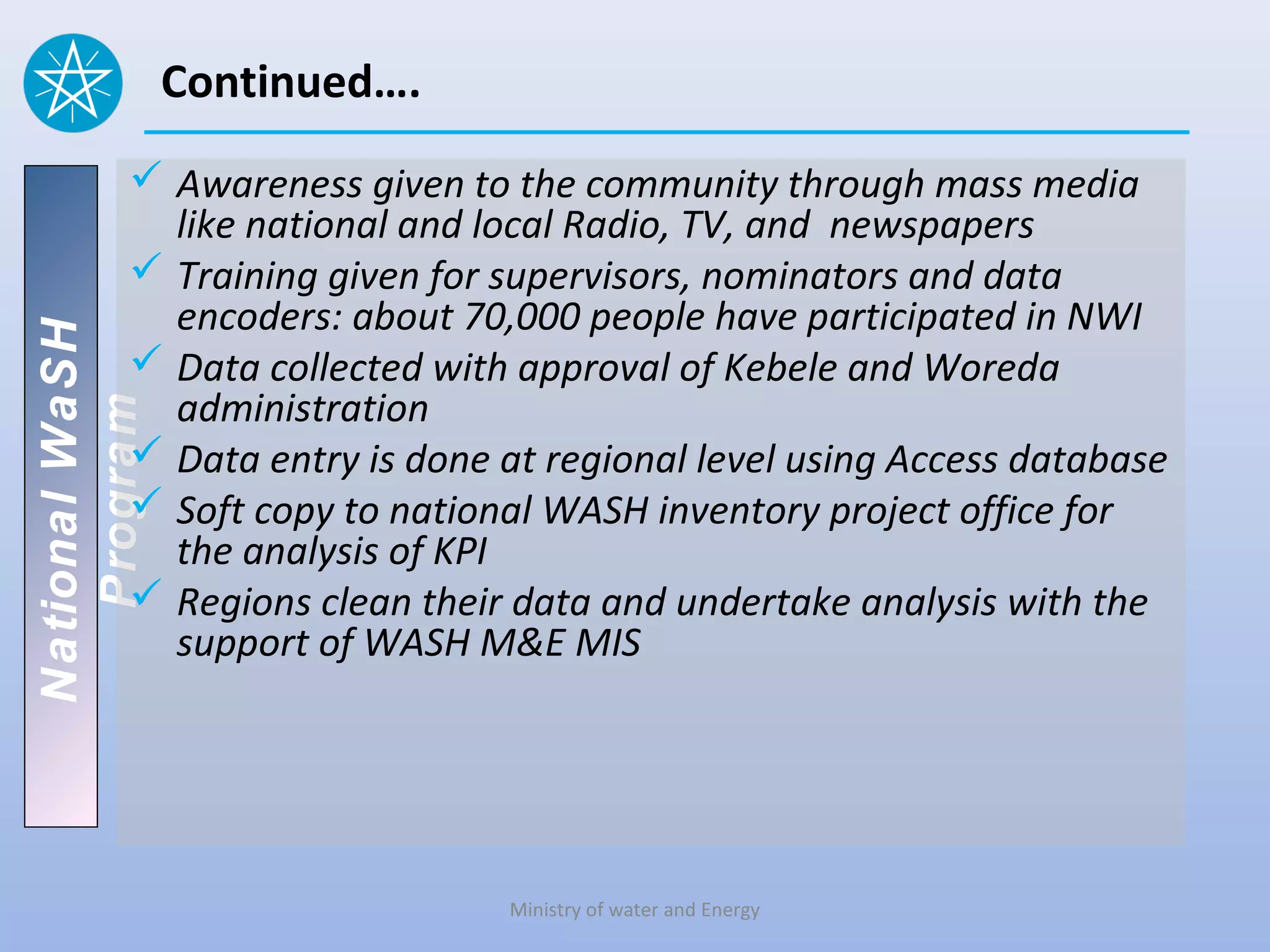 Continued….
           Awareness given to the community through mass media
            like national and local Radio, TV, and newspapers
           Training given for supervisors, nominators and data
            encoders: about 70,000 people have participated in NWI
National WaSH




           Data collected with approval of Kebele and Woreda
            administration
   Program




           Data entry is done at regional level using Access database
           Soft copy to national WASH inventory project office for
            the analysis of KPI
           Regions clean their data and undertake analysis with the
            support of WASH M&E MIS




                               Ministry of water and Energy
 