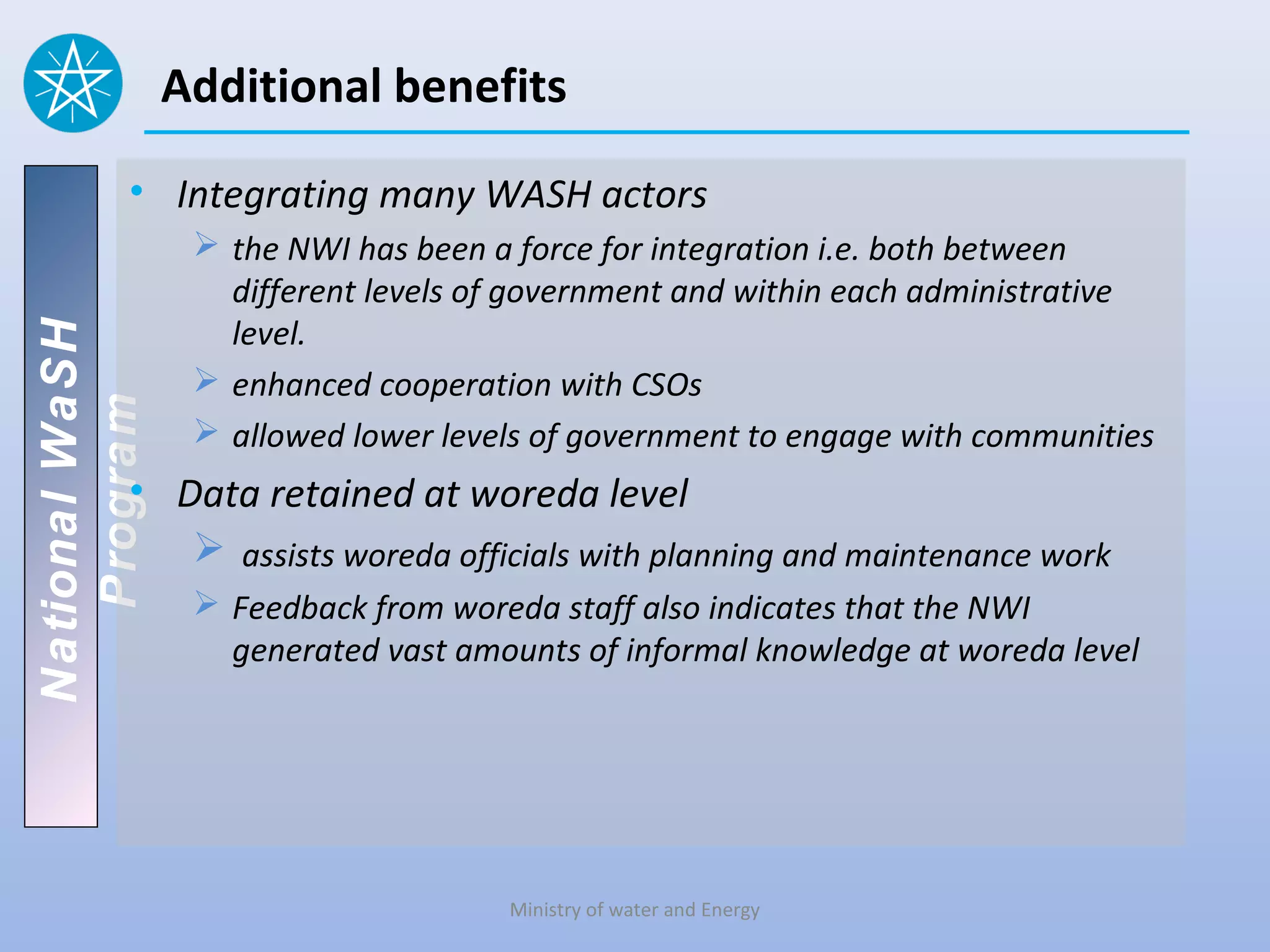Additional benefits

          • Integrating many WASH actors
                  the NWI has been a force for integration i.e. both between
                   different levels of government and within each administrative
                   level.
National WaSH




                  enhanced cooperation with CSOs
   Program




                  allowed lower levels of government to engage with communities
          • Data retained at woreda level
              assists woreda officials with planning and maintenance work
                  Feedback from woreda staff also indicates that the NWI
                   generated vast amounts of informal knowledge at woreda level




                                     Ministry of water and Energy
 