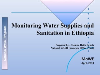 Monitoring Water Supplies and
National WaSH Program




                                Sanitation in Ethiopia
                                          Prepared by:- Tamene Hailu Debela
                                      National WASH Inventory Office (NWI)



                                                                MoWE
                                                                April, 2013
 