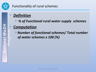 Functionality of rural schemes

          • Definition
                  % of Functional rural water supply schemes
National WaSH




          • Computation
   Program




                 Number of functional schemes/ Total number
                  of water schemes x 100 (%)




                                 Ministry of water and Energy
 