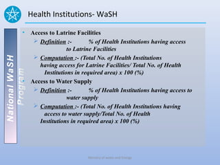 Health Institutions- WaSH

          • Access to Latrine Facilities
              Definition :-        % of Health Institutions having access
                           to Latrine Facilities
              Computation :- (Total No. of Health Institutions
National WaSH




               having access for Latrine Facilities/ Total No. of Health
   Program




                 Institutions in required area) x 100 (%)
          • Access to Water Supply
              Definition :-        % of Health Institutions having access to
                           water supply
              Computation :- (Total No. of Health Institutions having
                 access to water supply/Total No. of Health
               Institutions in required area) x 100 (%)




                                    Ministry of water and Energy
 