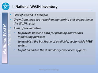 I. National WASH Inventory

          • First of its kind in Ethiopia
          • Grew from need to strengthen monitoring and evaluation in
            the WaSH sector
National WaSH




          • Aims of the initiative
   Program




             • to provide baseline data for planning and various
                monitoring purposes
             • to establish the backbone of a reliable, sector-wide M&E
                system
             • to put an end to the dissimilarity over access figures




                               Ministry of water and Energy
 